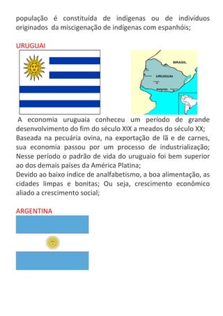 população é constituída de indígenas ou de indivíduos
originados da miscigenação de indígenas com espanhóis;
URUGUAI

A economia uruguaia conheceu um período de grande
desenvolvimento do fim do século XIX a meados do século XX;
Baseada na pecuária ovina, na exportação de lã e de carnes,
sua economia passou por um processo de industrialização;
Nesse período o padrão de vida do uruguaio foi bem superior
ao dos demais países da América Platina;
Devido ao baixo índice de analfabetismo, a boa alimentação, as
cidades limpas e bonitas; Ou seja, crescimento econômico
aliado a crescimento social;
ARGENTINA

 