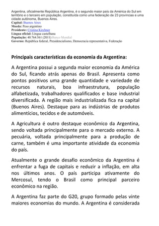 Argentina, oficialmente República Argentina, é o segundo maior país da América do Sul em
território e o terceiro em população, constituída como uma federação de 23 províncias e uma
cidade autônoma, Buenos Aires.
Capital: Buenos Aires
Moeda: Peso argentino
Presidente: Cristina Kirchner
Língua oficial: Língua castelhana
População: 40.764.561 (2011) Banco Mundial
Governo: República federal, Presidencialismo, Democracia representativa, Federação

Principais características da economia da Argentina:
A Argentina possui a segunda maior economia da América
do Sul, ficando atrás apenas do Brasil. Apresenta como
pontos positivos uma grande quantidade e variedade de
recursos naturais, boa infraestrutura, população
alfabetizada, trabalhadores qualificados e base industrial
diversificada. A região mais industrializada fica na capital
(Buenos Aires). Destaque para as indústrias de produtos
alimentícios, tecidos e de automóveis.
A Agricultura é outro destaque econômico da Argentina,
sendo voltada principalmente para o mercado externo. A
pecuária, voltada principalmente para a produção de
carne, também é uma importante atividade da economia
do país.
Atualmente o grande desafio econômico da Argentina é
enfrentar a fuga de capitais e reduzir a inflação, em alta
nos últimos anos. O país participa ativamente do
Mercosul, tendo o Brasil como principal parceiro
econômico na região.
A Argentina faz parte do G20, grupo formado pelas vinte
maiores economias do mundo. A Argentina é considerada

 