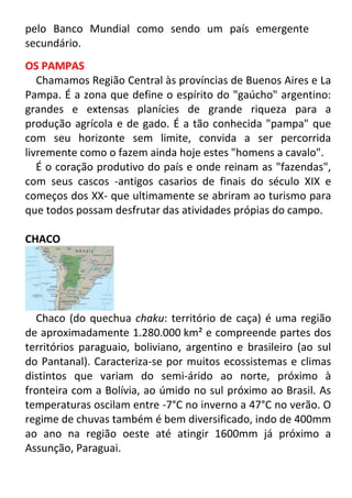 pelo Banco Mundial como sendo um país emergente
secundário.
OS PAMPAS
Chamamos Região Central às províncias de Buenos Aires e La
Pampa. É a zona que define o espírito do "gaúcho" argentino:
grandes e extensas planícies de grande riqueza para a
produção agrícola e de gado. É a tão conhecida "pampa" que
com seu horizonte sem limite, convida a ser percorrida
livremente como o fazem ainda hoje estes "homens a cavalo".
É o coração produtivo do país e onde reinam as "fazendas",
com seus cascos -antigos casarios de finais do século XIX e
começos dos XX- que ultimamente se abriram ao turismo para
que todos possam desfrutar das atividades própias do campo.
CHACO

Chaco (do quechua chaku: território de caça) é uma região
de aproximadamente 1.280.000 km² e compreende partes dos
territórios paraguaio, boliviano, argentino e brasileiro (ao sul
do Pantanal). Caracteriza-se por muitos ecossistemas e climas
distintos que variam do semi-árido ao norte, próximo à
fronteira com a Bolívia, ao úmido no sul próximo ao Brasil. As
temperaturas oscilam entre -7°C no inverno a 47°C no verão. O
regime de chuvas também é bem diversificado, indo de 400mm
ao ano na região oeste até atingir 1600mm já próximo a
Assunção, Paraguai.

 
