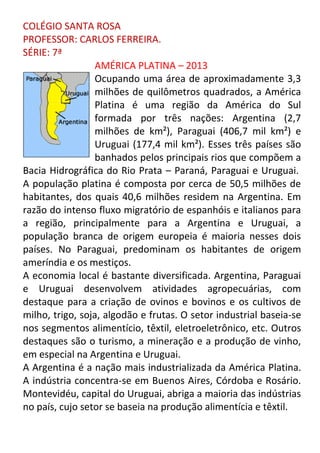 COLÉGIO SANTA ROSA
PROFESSOR: CARLOS FERREIRA.
SÉRIE: 7ª
AMÉRICA PLATINA – 2013
Ocupando uma área de aproximadamente 3,3
milhões de quilômetros quadrados, a América
Platina é uma região da América do Sul
formada por três nações: Argentina (2,7
milhões de km²), Paraguai (406,7 mil km²) e
Uruguai (177,4 mil km²). Esses três países são
banhados pelos principais rios que compõem a
Bacia Hidrográfica do Rio Prata – Paraná, Paraguai e Uruguai.
A população platina é composta por cerca de 50,5 milhões de
habitantes, dos quais 40,6 milhões residem na Argentina. Em
razão do intenso fluxo migratório de espanhóis e italianos para
a região, principalmente para a Argentina e Uruguai, a
população branca de origem europeia é maioria nesses dois
países. No Paraguai, predominam os habitantes de origem
ameríndia e os mestiços.
A economia local é bastante diversificada. Argentina, Paraguai
e Uruguai desenvolvem atividades agropecuárias, com
destaque para a criação de ovinos e bovinos e os cultivos de
milho, trigo, soja, algodão e frutas. O setor industrial baseia-se
nos segmentos alimentício, têxtil, eletroeletrônico, etc. Outros
destaques são o turismo, a mineração e a produção de vinho,
em especial na Argentina e Uruguai.
A Argentina é a nação mais industrializada da América Platina.
A indústria concentra-se em Buenos Aires, Córdoba e Rosário.
Montevidéu, capital do Uruguai, abriga a maioria das indústrias
no país, cujo setor se baseia na produção alimentícia e têxtil.

 