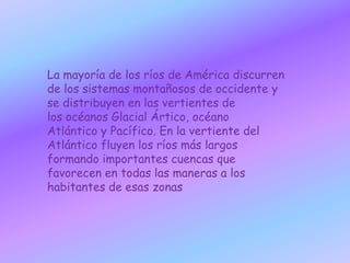 La mayoría de los ríos de América discurren de los sistemas montañosos de occidente y se distribuyen en las vertientes de los océanos Glacial Ártico, océano Atlántico y Pacífico. En la vertiente del Atlántico fluyen los ríos más largos formando importantes cuencas que favorecen en todas las maneras a los habitantes de esas zonas