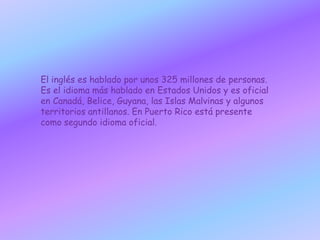 El inglés es hablado por unos 325 millones de personas. Es el idioma más hablado en Estados Unidos y es oficial en Canadá, Belice, Guyana, las Islas Malvinas y algunos territorios antillanos. En Puerto Rico está presente como segundo idioma oficial.