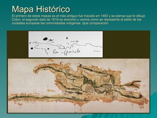 Mapa Histórico El primero de éstos mapas es el más antiguo fue trazado en 1492 y se piensa que lo dibujó Colón, el segundo data de 1519 es anónimo y vemos como se representa al estilo de las ciudades europeas las comunidades indígenas. Que comparación 