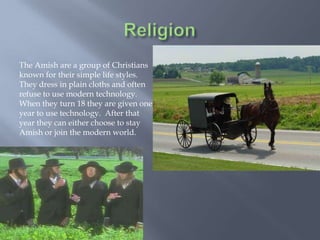 The Amish are a group of Christians
known for their simple life styles.
They dress in plain cloths and often
refuse to use modern technology.
When they turn 18 they are given one
year to use technology. After that
year they can either choose to stay
Amish or join the modern world.
 
