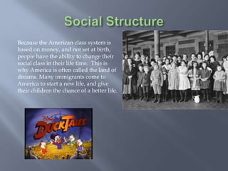Because the American class system is
based on money, and not set at birth,
people have the ability to change their
social class in their life time. This is
why America is often called the land of
dreams. Many immigrants come to
America to start a new life, and give
their children the chance of a better life.
 