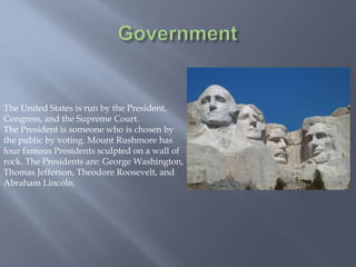 The United States is run by the President,
Congress, and the Supreme Court.
The President is someone who is chosen by
the public by voting. Mount Rushmore has
four famous Presidents sculpted on a wall of
rock. The Presidents are: George Washington,
Thomas Jefferson, Theodore Roosevelt, and
Abraham Lincoln.
 