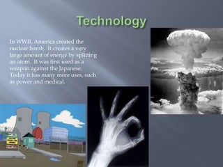 In WWII, America created the
nuclear bomb. It creates a very
large amount of energy by splitting
an atom. It was first used as a
weapon against the Japanese.
Today it has many more uses, such
as power and medical.
 