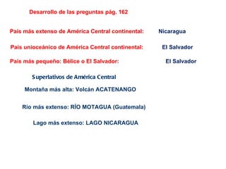 Desarrollo de las preguntas pág. 162
País más extenso de América Central continental: Nicaragua
País unioceánico de América Central continental: El Salvador
País más pequeño: Bélice o El Salvador: El Salvador
S uperlativos de América Central
Montaña más alta: Volcán ACATENANGO
Río más extenso: RÍO MOTAGUA (Guatemala)
Lago más extenso: LAGO NICARAGUA
