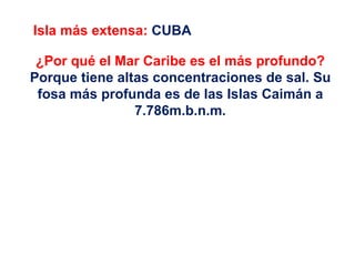 Isla más extensa: CUBA

 ¿Por qué el Mar Caribe es el más profundo?
Porque tiene altas concentraciones de sal. Su
 fosa más profunda es de las Islas Caimán a
                7.786m.b.n.m.
 