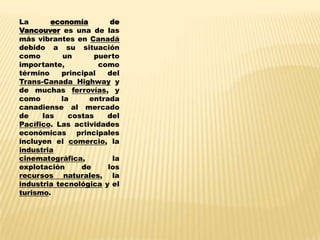 La      economía        de
Vancouver es una de las
más vibrantes en Canadá
debido a su situación
como        un      puerto
importante,          como
término    principal   del
Trans-Canada Highway y
de muchas ferrovías, y
como       la     entrada
canadiense al mercado
de    las    costas    del
Pacífico. Las actividades
económicas principales
incluyen el comercio, la
industria
cinematográfica,         la
explotación     de     los
recursos naturales, la
industria tecnológica y el
turismo.
 