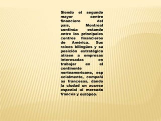 Siendo el segundo
mayor            centro
financiero          del
país,         Montreal
continúa       estando
entre los principales
centros    financieros
de    América.     Sus
raíces bilingües y su
posición estratégica
atraen a empresas
interesadas          en
trabajar      en     el
continente
norteamericano, esp
ecialmente, compañí
as francesas, dando
la ciudad un acceso
especial al mercado
francés y europeo.
 