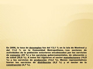 En 2006, la tasa de desempleo fue del 13,1 % en la isla de Montreal y
del 11,2 % en la Comunidad Metropolitana. Los sectores de
actividades de la población estuvieron encabezados por los servicios
de consumo (25 %) y los servicios gubernamentales, de educación y
de salud (20,8 %). A estos les siguieron el sector manufacturero (16,8
%) y los servicios de producción (14,2 %). Menos representativos
fueron los servicios de distribución (9,2 %) y el sector de la
construcción (2,7 %).
 