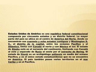 Estados Unidos de América es una república federal constitucional
compuesta por cincuenta estados y un distrito federal. La mayor
parte del país se ubica en el centro de América del Norte, donde se
encuentran sus cuarenta y ocho estados contiguos y Washington D.
C., el distrito de la capital, entre los océanos Pacífico y el
Atlántico, limita con Canadá al norte y con México al sur. El estado
de Alaska está en el noroeste del continente, limitando con Canadá
al este y separado de Rusia al oeste por el estrecho de Bering. El
estado de Hawái es un archipiélago polinesio en medio del océano
Pacífico, y es el único estado estadounidense que no se encuentra
en América. El país también posee varios territorios en el mar
Caribe y en el Pacífico.
 