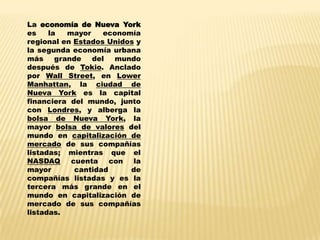 La economía de Nueva York
es    la   mayor    economía
regional en Estados Unidos y
la segunda economía urbana
más     grande   del   mundo
después de Tokio. Anclado
por Wall Street, en Lower
Manhattan, la ciudad de
Nueva York es la capital
financiera del mundo, junto
con Londres, y alberga la
bolsa de Nueva York, la
mayor bolsa de valores del
mundo en capitalización de
mercado de sus compañías
listadas; mientras que el
NASDAQ      cuenta    con la
mayor        cantidad     de
compañías listadas y es la
tercera más grande en el
mundo en capitalización de
mercado de sus compañías
listadas.
 