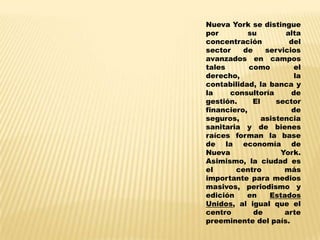 Nueva York se distingue
por         su        alta
concentración          del
sector    de     servicios
avanzados en campos
tales       como        el
derecho,                 la
contabilidad, la banca y
la    consultoría       de
gestión.     El     sector
financiero,             de
seguros,        asistencia
sanitaria y de bienes
raíces forman la base
de la economía de
Nueva                York.
Asimismo, la ciudad es
el      centro        más
importante para medios
masivos, periodismo y
edición    en     Estados
Unidos, al igual que el
centro       de       arte
preeminente del país.
 