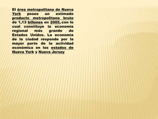 El área metropolitana de Nueva
York    posee    un   estimado
producto metropolitano bruto
de 1,13 billones en 2005, con lo
cual constituye la economía
regional    más    grande    de
Estados Unidos. La economía
de la ciudad responde por la
mayor parte de la actividad
económica en los estados de
Nueva York y Nueva Jersey
 