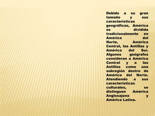 Debido a su gran
tamaño        y      sus
características
geográficas, América
es              dividida
tradicionalmente      en
América              del
Norte,          América
Central, las Antillas y
América      del    Sur.
Algunos      geógrafos
consideran a América
Central    y     a   las
Antillas   como     una
subregión dentro de
América del Norte.
Atendiendo      a    sus
características
culturales,           se
distinguen      América
Anglosajona            y
América Latina.
 