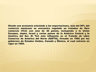 Siendo una economía orientada a las exportaciones, más del 90% del
comercio mexicano se encuentra regulado en tratados de libre
comercio (TLC) con más de 40 países, incluyendo a la Unión
Europea, Japón, Israel y varios países de la América Central y la
América del Sur. El TLC más influyente es el Tratado de Libre
Comercio de América del Norte (NAFTA), firmado en 1992 por los
gobiernos de Estados Unidos, Canadá y México, el cual entraría en
vigor en 1994.
 