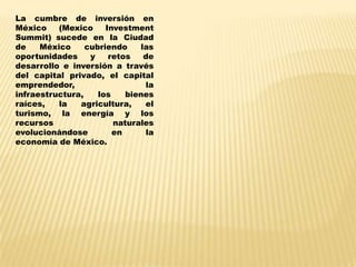 La cumbre de inversión en
México    (Mexico     Investment
Summit) sucede en la Ciudad
de    México     cubriendo    las
oportunidades     y    retos   de
desarrollo e inversión a través
del capital privado, el capital
emprendedor,                   la
infraestructura,    los    bienes
raíces,   la   agricultura,    el
turismo, la energía y los
recursos                naturales
evolucionándose         en     la
economía de México.
 
