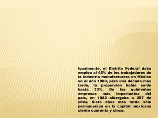 Igualmente, el Distrito Federal daba
empleo al 45% de los trabajadores de
la industria manufacturera en México
en el año 1980, pero una década más
tarde, la proporción había caído
hasta    33%.   De    las  quinientas
empresas     más    importantes   del
país, en 1982 albergaba a 257 de
ellas. Siete años más tarde sólo
permanecían en la capital mexicana
ciento cuarenta y cinco.
 