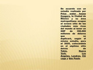De acuerdo con un
estudio realizado por
Price water house
Coopers, la Ciudad de
México y su área
metropolitana ocupan
el octavo sitio de las
ciudades más ricas
del mundo al tener un
GDP     de     390.000
millones de dólares
que                 se
duplicará, según el
mismo estudio, para
el 2025, colocándola
en el séptimo sitio
detrás              de
Tokio,          Nueva
York,              Los
Ángeles, Londres, Chi
cago y São Paulo.
 