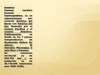 América
Central,       también
llamada
Centroamérica, es un
subcontinente      que
conecta América del
Norte con América del
Sur. Rodeada por el
océano Pacífico y el
océano       Atlántico.
Políticamente        se
divide en los 7 países
independientes      de
Guatemala, Belice, Ho
nduras,              El
Salvador, Nicaragua, C
osta Rica y Panamá.
Su           extensión
territorial   es    de
522.760 km² y su
población     es    de
45.739.000 habitantes
(est. ONU 2009).
 