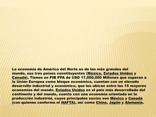 La economía de América del Norte es de las más grandes del
mundo, sus tres países constituyentes (México, Estados Unidos y
Canadá), Tienen un PIB PPA de USD 17,000,000 Millones que superan a
la Unión Europea como bloque económico, cuentan con un elevado
desarrollo industrial y económico, que los ubican entre las 15 mayores
economías del mundo. Estados Unidos es el país más desarrollado del
continente y del mundo, cuenta con una economía orientada en la
producción industrial, cuyos principales socios son México y Canadá
(con quienes conforma el NAFTA), así como China, Japón y Alemania.
 