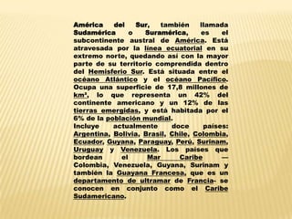 América    del    Sur,   también     llamada
Sudamérica      o   Suramérica,      es    el
subcontinente austral de América. Está
atravesada por la línea ecuatorial en su
extremo norte, quedando así con la mayor
parte de su territorio comprendida dentro
del Hemisferio Sur. Está situada entre el
océano Atlántico y el océano Pacífico.
Ocupa una superficie de 17,8 millones de
km², lo que representa un 42% del
continente americano y un 12% de las
tierras emergidas, y está habitada por el
6% de la población mundial.
Incluye    actualmente      doce      países:
Argentina, Bolivia, Brasil, Chile, Colombia,
Ecuador, Guyana, Paraguay, Perú, Surinam,
Uruguay y Venezuela. Los países que
bordean      el      Mar      Caribe       —
Colombia, Venezuela, Guyana, Surinam y
también la Guayana Francesa, que es un
departamento de ultramar de Francia- se
conocen en conjunto como el Caribe
Sudamericano.
 