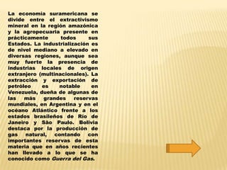 La economía suramericana se
divide entre el extractivismo
mineral en la región amazónica
y la agropecuaria presente en
prácticamente      todos     sus
Estados. La industrialización es
de nivel mediano a elevado en
diversas regiones, aunque sea
muy fuerte la presencia de
industrias locales de origen
extranjero (multinacionales). La
extracción y exportación de
petróleo    es    notable     en
Venezuela, dueña de algunas de
las   más   grandes     reservas
mundiales, en Argentina y en el
océano Atlántico frente a los
estados brasileños de Río de
Janeiro y São Paulo. Bolivia
destaca por la producción de
gas   natural,   contando    con
importantes reservas de esta
materia que en años recientes
han llevado a lo que se ha
conocido como Guerra del Gas.
 