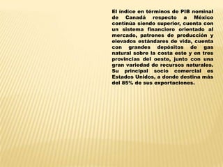 El índice en términos de PIB nominal
de Canadá respecto a México
continúa siendo superior, cuenta con
un sistema financiero orientado al
mercado, patrones de producción y
elevados estándares de vida, cuenta
con grandes depósitos de gas
natural sobre la costa este y en tres
provincias del oeste, junto con una
gran variedad de recursos naturales.
Su principal socio comercial es
Estados Unidos, a donde destina más
del 85% de sus exportaciones.
 
