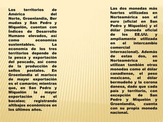 Los      territorios    de    Las dos monedas más
América                 del   fuertes utilizadas en
Norte, Groenlandia, Ber       Norteamérica son el
mudas y San Pedro y           euro (oficial en San
Miquelón, cuentan con         Pedro y Miquelón) y el
Índices de Desarrollo         dólar (moneda oficial
Humano elevados, así          de     los    EE.UU.     y
como            economías     ampliamente utilizada
sustentables.            La   en      el   intercambio
economía de los tres          comercial
territorios depende de        internacional). Además
la pesca y exportación        de     estas    dos,   en
del pescado, así como         Norteamérica            se
de la producción de           utilizan también otras
sellos     postales.    En    monedas como el dólar
Groenlandia el marisco        canadiense, el peso
de mayor exportación          mexicano,      el    dólar
es el camarón; mientras       bermudeño y la corona
que, en San Pedro y           danesa, dado que cada
Miquelón       la    mayor    país y territorio, con
exportación        es    el   excepción      de     San
bacalao;       registrando    Pedro y Miquelón y
altibajos económicos en       Groenlandia,      cuenta
los últimos años.             con su propia moneda
                              nacional.
 