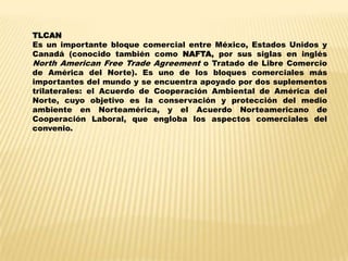 TLCAN
Es un importante bloque comercial entre México, Estados Unidos y
Canadá (conocido también como NAFTA, por sus siglas en inglés
North American Free Trade Agreement o Tratado de Libre Comercio
de América del Norte). Es uno de los bloques comerciales más
importantes del mundo y se encuentra apoyado por dos suplementos
trilaterales: el Acuerdo de Cooperación Ambiental de América del
Norte, cuyo objetivo es la conservación y protección del medio
ambiente en Norteamérica, y el Acuerdo Norteamericano de
Cooperación Laboral, que engloba los aspectos comerciales del
convenio.
 
