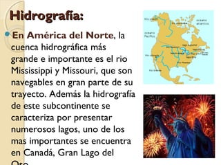 Hidrografía:Hidrografía:
En América del Norte, la
cuenca hidrográfica más
grande e importante es el rio
Mississippi y Missouri, que son
navegables en gran parte de su
trayecto. Además la hidrografía
de este subcontinente se
caracteriza por presentar
numerosos lagos, uno de los
mas importantes se encuentra
en Canadá, Gran Lago del
 