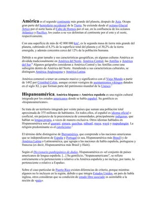 América es el segundo continente más grande del planeta, después de Asia. Ocupa
gran parte del hemisferio occidental de la Tierra. Se extiende desde el océano Glacial
Ártico por el norte hasta el Cabo de Hornos por el sur, en la confluencia de los océanos
Atlántico y Pacífico, los cuales a su vez delimitan al continente por el este y el oeste,
respectivamente.
Con una superficie de más de 42 000 000 km², es la segunda masa de tierra más grande del
planeta, cubriendo el 8,3% de la superficie total del planeta y el 30,2% de la tierra
emergida, y además concentra cerca del 12% de la población humana.
Debido a su gran tamaño y sus características geográficas, en algunas culturas América es
dividida tradicionalmente en América del Norte, América Central, las Antillas y América
del Sur.6
Algunos geógrafos consideran a América Central y las Antillas como una
subregión dentro de América del Norte. Atendiendo a sus características culturales, se
distinguen América Anglosajona y América Latina.
América comenzó a tener un contacto masivo y significativo con el Viejo Mundo a partir
de 1492 por Cristóbal Colón, aunque existen vestigios de asentamientos vikingos datados
en el siglo XI, y que forman parte del patrimonio mundial de la Unesco.7
Hispanoamérica, América hispana o América española es una región cultural
integrada por los estados americanos donde se habla español. Su gentilicio es
«hispanoamericano».
Se trata de un territorio integrado por veinte países que suman una población total
aproximada de 375 millones de habitantes. En todos ellos, el español es idioma oficial o
cooficial, sin perjuicio de la preexistencia de comunidades, principalmente indígenas, que
hablan su lengua propia, a veces de manera exclusiva. Otros idiomas hablados en
Hispanoamérica son el guaraní, aimara, quechua, náhuatl, maya, wayú y mapudungún. La
religión predominante es el catolicismo.1
El término debe distinguirse de Iberoamérica, que comprende a las naciones americanas
que se independizaron de España y Portugal (o sea, Hispanoamérica más Brasil) y de
América Latina o Latinoamérica, que agrupa a las naciones de habla española, portuguesa y
francesa (es decir, Hispanoamérica más Brasil y Haití).
Según el Diccionario panhispánico de dudas, Hispanoamérica es «el conjunto de países
americanos de lengua española. [...] Su gentilicio, “hispanoamericano”, se refiere
estrictamente a lo perteneciente o relativo a la América española y no incluye, por tanto, lo
perteneciente o relativo a España».
Sobre el caso particular de Puerto Rico existen diferencias de criterio, porque mientras
algunos no lo incluyen en la región, debido a que integra Estados Unidos, un país de habla
inglesa, otros consideran que su condición de estado libre asociado es asimilable a la
noción de «país».
 