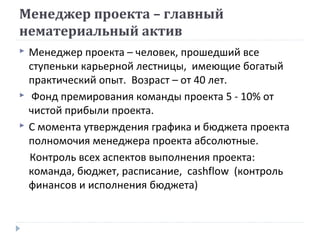 Менеджер проекта – главный
нематериальный актив





Менеджер проекта – человек, прошедший все
ступеньки карьерной лестницы, имеющие богатый
практический опыт. Возраст – от 40 лет.
Фонд премирования команды проекта 5 - 10% от
чистой прибыли проекта.
С момента утверждения графика и бюджета проекта
полномочия менеджера проекта абсолютные.
Контроль всех аспектов выполнения проекта:
команда, бюджет, расписание, cashflow (контроль
финансов и исполнения бюджета)

 