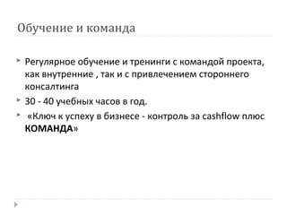 Обучение и команда





Регулярное обучение и тренинги с командой проекта,
как внутренние , так и с привлечением стороннего
консалтинга
30 - 40 учебных часов в год.
«Ключ к успеху в бизнесе - контроль за cashflow плюс
КОМАНДА»

 