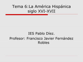 Tema 6:La América Hispánica
siglo XVI-XVII
IES Pablo Díez.
Profesor: Francisco Javier Fernández
Robles
 