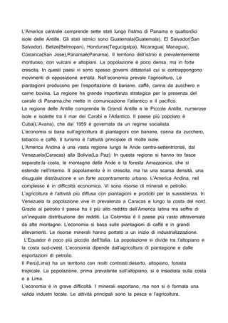 L’America centrale comprende sette stati lungo l’istmo di Panama e quattordici
isole delle Antille. Gli stati istmici sono Guatemala(Guatemala), El Salvador(San
Salvador), Belize(Belmopan), Honduras(Tegucigalpa), Nicaragua( Managua),
Costarica(San Jose),Panamaé(Panama). Il territorio dell’istmo è prevalentemente
montuoso, con vulcani e altopiani. La popolazione è poco densa, ma in forte
crescita. In questi paesi vi sono spesso governi dittatoriali cui si contrappongono
movimenti di opposizione armata. Nell’economia prevale l’agricoltura. Le
piantagioni producono per l’esportazione di banane, caffè, canna da zucchero e
carne bovina. La regione ha grande importanza strategica per la presenza del
canale di Panama,che mette in comunicazione l’atlantico e il pacifico.
La regione delle Antille comprende le Grandi Antille e le Piccole Antille, numerose
isole e isolette tra il mar dei Carabi e l’Atlantico. Il paese più popolato è
Cuba(L’Avana), che dal 1959 è governata da un regime socialista.
L’economia si basa sull’agricoltura di piantagioni con banane, canna da zucchero,
tabacco e caffè. Il turismo è l’attività principale di molte isole.
L’America Andina è una vasta regione lungo le Ande centro-settentrionali, dal
Venezuela(Caracas) alla Bolivia(La Paz). In questa regione si hanno tre fasce
separate:la costa, le montagne delle Ande e la foresta Amazzonica, che si
estende nell’interno. Il popolamento è in crescita, ma ha una scarsa densità, una
disuguale distribuzione e un forte accentramento urbano. L’America Andina, nel
complesso è in difficoltà economica. Vi sono risorse di minerali e petrolio.
L’agricoltura è l’attività più diffusa con piantagioni e prodotti per la sussistenza. In
Venezuela la popolazione vive in prevalenza a Caracas e lungo la costa del nord.
Grazie al petrolio il paese ha il più alto reddito dell’America latina ma soffre di
un’ineguale distribuzione dei redditi. La Colombia è il paese più vasto attraversato
da alte montagne. L’economia si basa sulle piantagioni di caffè e in grandi
allevamenti. Le risorse minerali hanno portato a un inizio di industrializzazione.
L’Equador è poco più piccolo dell’Italia. La popolazione si divide tra l’altopiano e
la costa sud-ovest. L’economia dipende dall’agricoltura di piantagione e dalle
esportazioni di petrolio.
Il Perù(Lima) ha un territorio con molti contrasti:deserto, altopiano, foresta
tropicale. La popolazione, prima prevalente sull’altopiano, si è insediata sulla costa
e a Lima.
L’economia è in grave difficoltà. I minerali esportano, ma non si è formata una
valida industri locale. Le attività principali sono la pesca e l’agricoltura.
 