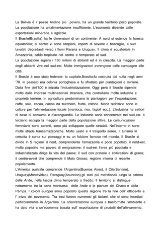 La Bolivia è il paese Andino più povero, ha un grande territorio poco popolato.
La popolazione ha un’alimentazione insufficiente. L’economia dipende dalle
esportazioni minerarie e agricole.
Il Brasile(Brasilia) ha le dimensioni di un continente. A nord si estende la foresta
equatoriale; al centro vi sono altopiani, coperti di savane e boscaglie, a sud
tavolati degradanti verso i fiumi Parana e Uruguay. Il clima è equatoriale in
Amazzonia, caldo tropicale nel centro e temperato al sud.
La popolazione supera i 160 milioni di abitanti ed è in crescita. La maggior parte
degli abitanti vive nel sud-est. Molte immigrazioni avvengono dalle campagne alle
città.
Il Brasile è uno stato federale: la capitale,Brasilia;fu costruita dal nulla negli anni
’70. in passato era colonia portoghese e fu sfruttato per piantagioni e miniere.
Dalla fine dell’800 è iniziata l’industrializzazione. Oggi però il Brasile dipende
molto dalle imprese multinazionali straniere, che controllano molte industrie e
proprietà terriere. In agricoltura predominano le piantagioni per l’esportazione:
caffe, soia, cacao, canna da zucchero, frutta, cotone. Meno redditizie sono le
colture per l’alimentazione locale (manioca, riso, fagioli ecc.). L’industria ha settori
di base di consumo e d’avanguardia. Le industrie sono concentrate nel sud-est. Il
terziario occupa la maggior parte della popolazione attiva. Le comunicazioni
ferroviarie sono carenti, sono più sviluppate quelle stradali. Nell’interno vi sono
molte strade transamazzoniche. Molto usato è il trasporto aereo. Il turismo in
crescita è conta sui paesaggi e su un folclore famoso nel mondo. Il Brasile si
divide in 5 regioni: il nord, comprendente l’amazzonia e poco popolato; il nord-est,
molto popolato ma povero di emigrazione; il sud-est l’area più popolata e
industrializzata dirige la vita del paese; il sud con praterie e coltivazioni di grano;
il centro-ovest che comprende il Mato Grosso, regione interna di recente
popolamento.
L’America australe comprende l’Argentina(Buenos Aires), il Cile(Santino),
Uruguay(Montevideo), Paraguay(Asuncion),gli stati più meridionali lungo la catena
delle Ande, nella fascia clima temperato o freddo. Il territorio si distingue
nettamente tra la parte montuosa delle Ande e le pianure del Chaco e della
Pampa. I coloni europei anno popolato questa regione tra la fine dell’ ottocento e
l’ inizio del novecento. Tra essi furono numerosi gli italiani, che si sono insediati
particolarmente in Argentina. La colonizzazione europea a trasformato l’ambiente e
ha dato vita a un’economia basata sull’ esportazione di prodotti dell’allevamento,
 