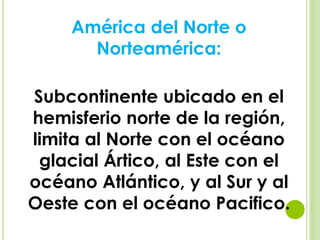 América del Norte o
Norteamérica:
Subcontinente ubicado en el
hemisferio norte de la región,
limita al Norte con el océano
glacial Ártico, al Este con el
océano Atlántico, y al Sur y al
Oeste con el océano Pacifico.
 