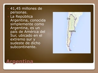 Argentina
 41,45 millones de
personas.
 La República
Argentina, conocida
simplemente como
Argentina, es un
país de Améri...
