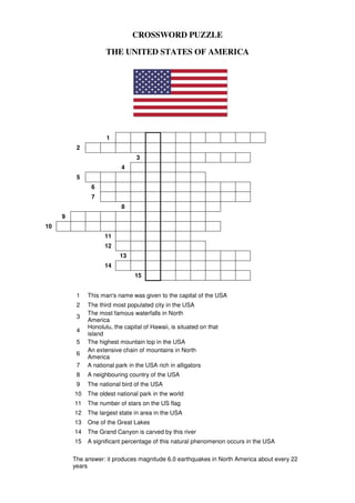 CROSSWORD PUZZLE
THE UNITED STATES OF AMERICA
1
2
3
4
5
6
7
8
9
10
11
12
13
14
15
1 This man's name was given to the capital of the USA
2 The third most populated city in the USA
3
The most famous waterfalls in North
America
4
Honolulu, the capital of Hawaii, is situated on that
island
5 The highest mountain top in the USA
6
An extensive chain of mountains in North
America
7 A national park in the USA rich in alligators
8 A neighbouring country of the USA
9 The national bird of the USA
10 The oldest national park in the world
11 The number of stars on the US flag
12 The largest state in area in the USA
13 One of the Great Lakes
14 The Grand Canyon is carved by this river
15 A significant percentage of this natural phenomenon occurs in the USA
The answer: it produces magnitude 6.0 earthquakes in North America about every 22
years
 