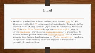 Brazil
• Delimitada por el Océano Atlántico en el este, Brasil tiene una costa de 7.491
kilometros (4.655 millas). [13] Limita con todos los demás países de América del Sur,
excepto Ecuador y Chile y ocupa el 47,3 por ciento del continente de América del
Sur. [14] Sucuenca del río Amazonas incluye una vasta selva tropical , hogar de
diversa vida silvestre , una variedad de sistemas ecológicos , y la gran cantidad de
recursos naturales que abarca numerosos hábitats protegidos . [13] Este patrimonio
ambiental único hace que Brasil sea uno de los 17 países megadiversos , y es el tema
de significativa interés mundial y debate con respecto a la deforestación y la
protección del medio ambiente.
 