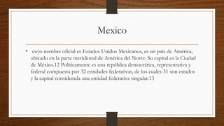 Mexico
• cuyo nombre oficial es Estados Unidos Mexicanos, es un país de América,
ubicado en la parte meridional de América del Norte. Su capital es la Ciudad
de México.12 Políticamente es una república democrática, representativa y
federal compuesta por 32 entidades federativas, de los cuales 31 son estados
y la capital considerada una entidad federativa singular.13
 