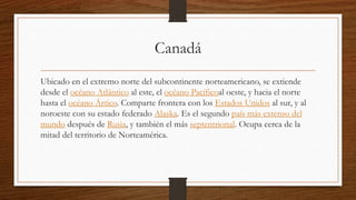 Canadá
Ubicado en el extremo norte del subcontinente norteamericano, se extiende
desde el océano Atlántico al este, el océano Pacíficoal oeste, y hacia el norte
hasta el océano Ártico. Comparte frontera con los Estados Unidos al sur, y al
noroeste con su estado federado Alaska. Es el segundo país más extenso del
mundo después de Rusia, y también el más septentrional. Ocupa cerca de la
mitad del territorio de Norteamérica.
 