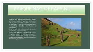 PARQUE NAC. DE RAPA NUI
Rapa Nui es el nombre indígena de la Isla de
la Pascua, Chile. Ofrece un testimonio
cultural único ya que la sociedad se asentó
en el 300 d.C. y creó formas arquitectónicas
y esculturas dotadas de fuerza y
originalidad.
Desde el siglo X al XVI construyó santuarios
y esculpió numerosos moáis.
Tenían una escritura pictográfica (rongo
rongo) que todavía no ha sido descifrada.
Una crisis social con guerras constantes
entre grupos separados generó un deterioro
del entorno y económico.
 