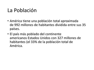 La Población
• América tiene una población total aproximada
de 992 millones de habitantes dividida entre sus 35
países.
• El país más poblado del continente
americanos Estados Unidos con 327 millones de
habitantes (el 33% de la población total de
América.
 