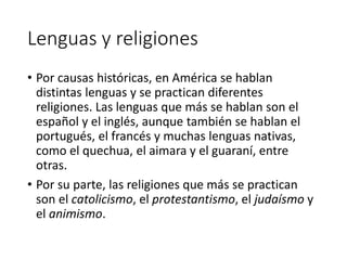 Lenguas y religiones
• Por causas históricas, en América se hablan
distintas lenguas y se practican diferentes
religiones. Las lenguas que más se hablan son el
español y el inglés, aunque también se hablan el
portugués, el francés y muchas lenguas nativas,
como el quechua, el aimara y el guaraní, entre
otras.
• Por su parte, las religiones que más se practican
son el catolicismo, el protestantismo, el judaísmo y
el animismo.
 