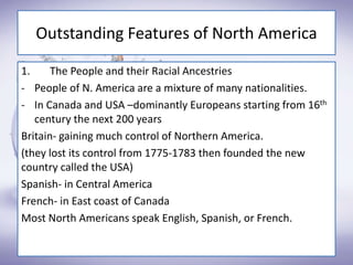 Outstanding Features of North America
1. The People and their Racial Ancestries
- People of N. America are a mixture of many nationalities.
- In Canada and USA –dominantly Europeans starting from 16th
century the next 200 years
Britain- gaining much control of Northern America.
(they lost its control from 1775-1783 then founded the new
country called the USA)
Spanish- in Central America
French- in East coast of Canada
Most North Americans speak English, Spanish, or French.
 