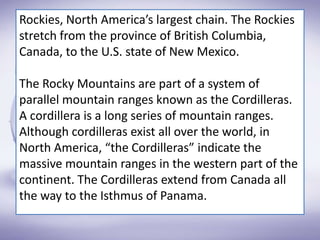Rockies, North America’s largest chain. The Rockies
stretch from the province of British Columbia,
Canada, to the U.S. state of New Mexico.
The Rocky Mountains are part of a system of
parallel mountain ranges known as the Cordilleras.
A cordillera is a long series of mountain ranges.
Although cordilleras exist all over the world, in
North America, “the Cordilleras” indicate the
massive mountain ranges in the western part of the
continent. The Cordilleras extend from Canada all
the way to the Isthmus of Panama.
 